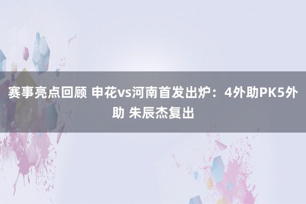 赛事亮点回顾 申花vs河南首发出炉：4外助PK5外助 朱辰杰复出