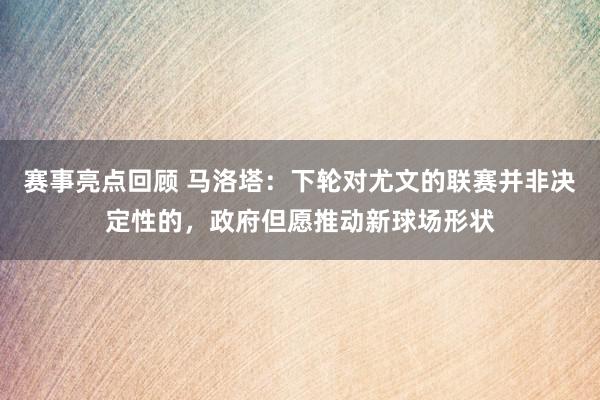 赛事亮点回顾 马洛塔：下轮对尤文的联赛并非决定性的，政府但愿推动新球场形状