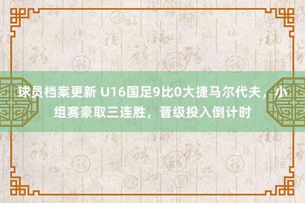 球员档案更新 U16国足9比0大捷马尔代夫，小组赛豪取三连胜，晋级投入倒计时