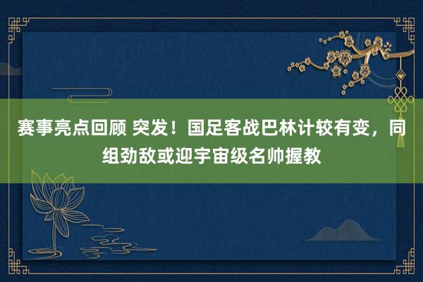 赛事亮点回顾 突发！国足客战巴林计较有变，同组劲敌或迎宇宙级名帅握教