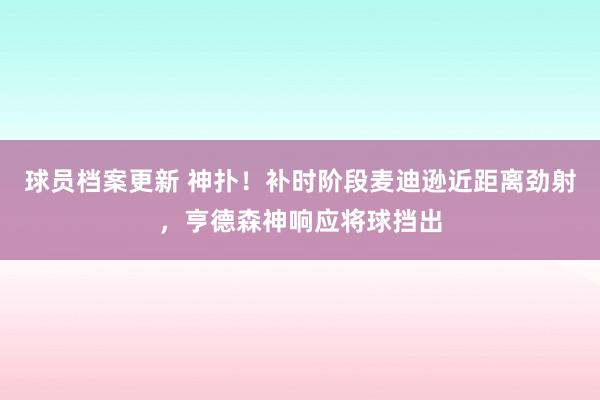 球员档案更新 神扑！补时阶段麦迪逊近距离劲射，亨德森神响应将球挡出