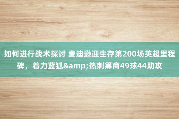 如何进行战术探讨 麦迪逊迎生存第200场英超里程碑，着力蓝狐&热刺筹商49球44助攻