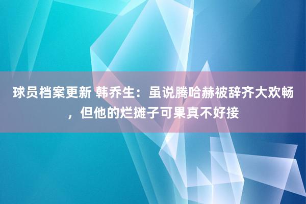 球员档案更新 韩乔生：虽说腾哈赫被辞齐大欢畅，但他的烂摊子可果真不好接