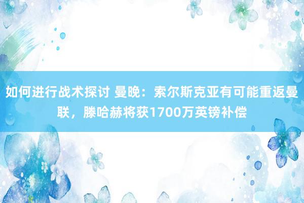 如何进行战术探讨 曼晚：索尔斯克亚有可能重返曼联，滕哈赫将获1700万英镑补偿