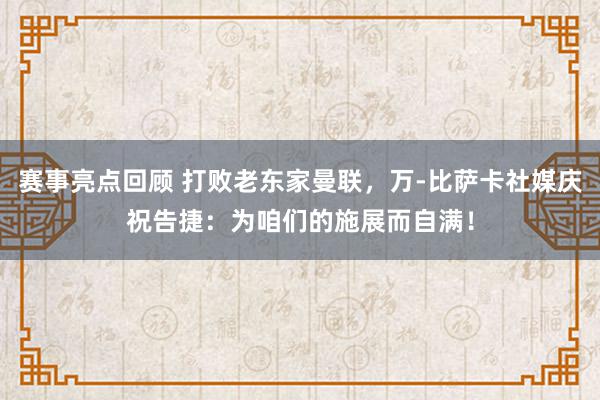 赛事亮点回顾 打败老东家曼联，万-比萨卡社媒庆祝告捷：为咱们的施展而自满！