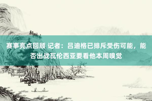 赛事亮点回顾 记者：吕迪格已排斥受伤可能，能否出战瓦伦西亚要看他本周嗅觉