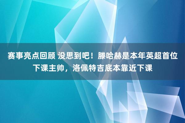 赛事亮点回顾 没思到吧！滕哈赫是本年英超首位下课主帅，洛佩特吉底本靠近下课