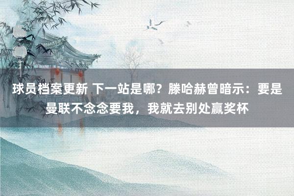 球员档案更新 下一站是哪？滕哈赫曾暗示：要是曼联不念念要我，我就去别处赢奖杯