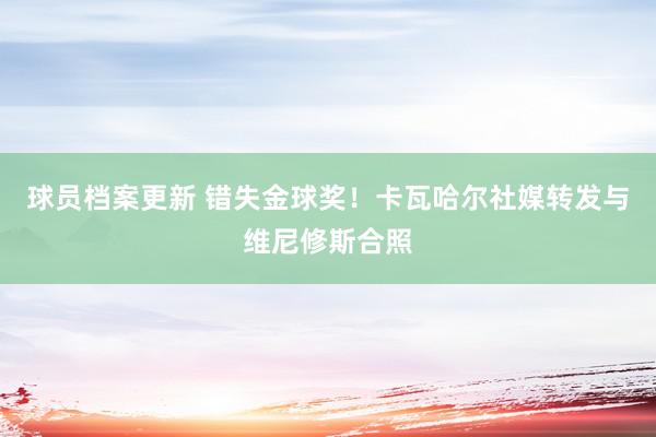 球员档案更新 错失金球奖！卡瓦哈尔社媒转发与维尼修斯合照