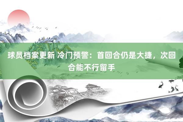 球员档案更新 冷门预警：首回合仍是大捷，次回合能不行留手