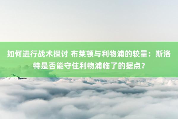 如何进行战术探讨 布莱顿与利物浦的较量：斯洛特是否能守住利物浦临了的据点？