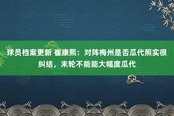 球员档案更新 崔康熙：对阵梅州是否瓜代照实很纠结，末轮不能能大幅度瓜代