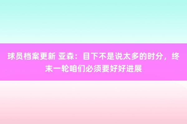 球员档案更新 亚森：目下不是说太多的时分，终末一轮咱们必须要好好进展