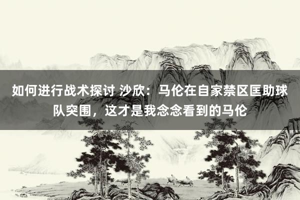 如何进行战术探讨 沙欣：马伦在自家禁区匡助球队突围，这才是我念念看到的马伦