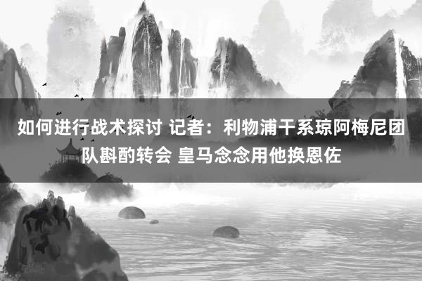 如何进行战术探讨 记者：利物浦干系琼阿梅尼团队斟酌转会 皇马念念用他换恩佐