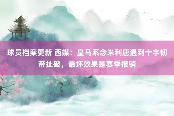 球员档案更新 西媒：皇马系念米利唐遇到十字韧带扯破，最坏效果是赛季报销