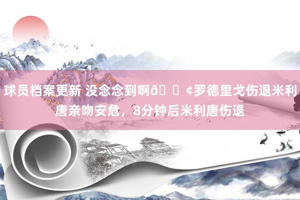 球员档案更新 没念念到啊😢罗德里戈伤退米利唐亲吻安危，8分钟后米利唐伤退