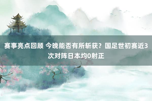 赛事亮点回顾 今晚能否有所斩获？国足世初赛近3次对阵日本均0射正