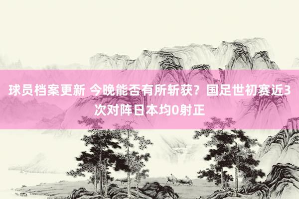 球员档案更新 今晚能否有所斩获？国足世初赛近3次对阵日本均0射正