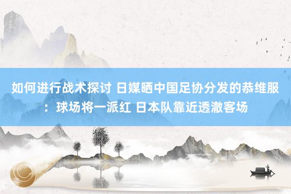 如何进行战术探讨 日媒晒中国足协分发的恭维服：球场将一派红 日本队靠近透澈客场