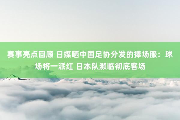 赛事亮点回顾 日媒晒中国足协分发的捧场服：球场将一派红 日本队濒临彻底客场