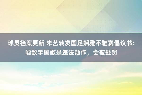 球员档案更新 朱艺转发国足娴雅不雅赛倡议书：嘘敌手国歌是违法动作，会被处罚