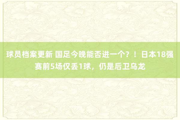 球员档案更新 国足今晚能否进一个？！日本18强赛前5场仅丢1球，仍是后卫乌龙