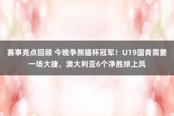 赛事亮点回顾 今晚争熊猫杯冠军！U19国青需要一场大捷，澳大利亚6个净胜球上风