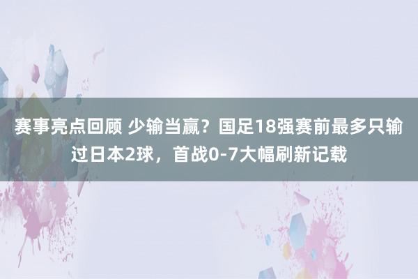 赛事亮点回顾 少输当赢？国足18强赛前最多只输过日本2球，首战0-7大幅刷新记载