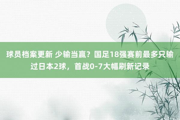 球员档案更新 少输当赢？国足18强赛前最多只输过日本2球，首战0-7大幅刷新记录