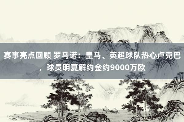 赛事亮点回顾 罗马诺：皇马、英超球队热心卢克巴，球员明夏解约金约9000万欧