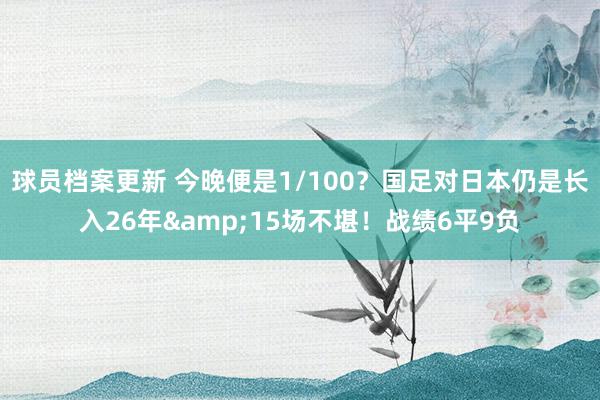 球员档案更新 今晚便是1/100？国足对日本仍是长入26年&15场不堪！战绩6平9负