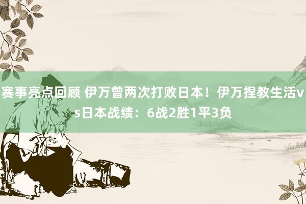 赛事亮点回顾 伊万曾两次打败日本！伊万捏教生活vs日本战绩：6战2胜1平3负