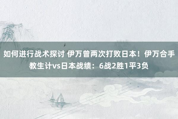 如何进行战术探讨 伊万曾两次打败日本！伊万合手教生计vs日本战绩：6战2胜1平3负