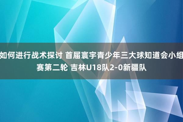 如何进行战术探讨 首届寰宇青少年三大球知道会小组赛第二轮 吉林U18队2-0新疆队