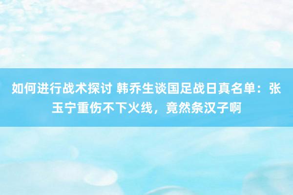 如何进行战术探讨 韩乔生谈国足战日真名单：张玉宁重伤不下火线，竟然条汉子啊