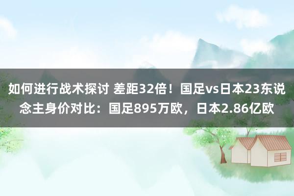 如何进行战术探讨 差距32倍！国足vs日本23东说念主身价对比：国足895万欧，日本2.86亿欧