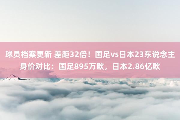 球员档案更新 差距32倍！国足vs日本23东说念主身价对比：国足895万欧，日本2.86亿欧