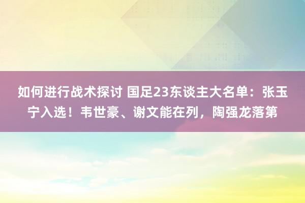 如何进行战术探讨 国足23东谈主大名单：张玉宁入选！韦世豪、谢文能在列，陶强龙落第