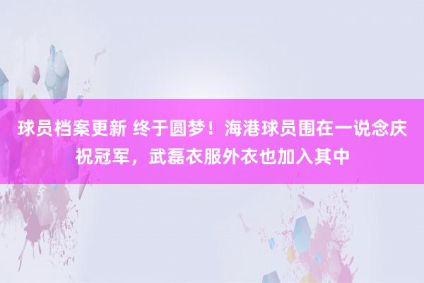 球员档案更新 终于圆梦！海港球员围在一说念庆祝冠军，武磊衣服外衣也加入其中