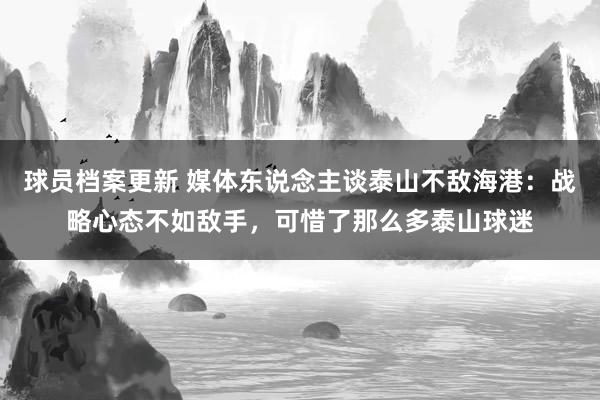 球员档案更新 媒体东说念主谈泰山不敌海港：战略心态不如敌手，可惜了那么多泰山球迷