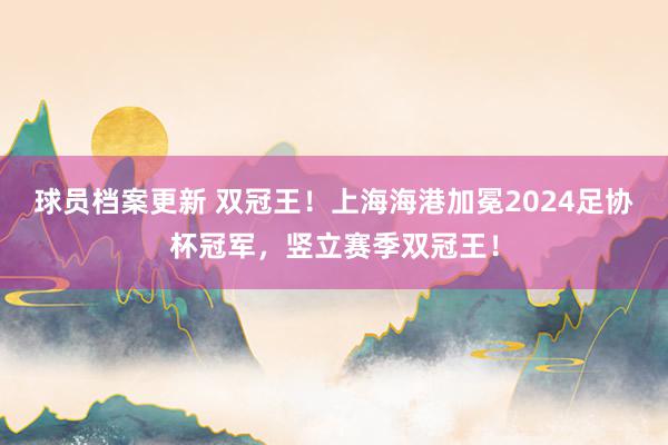 球员档案更新 双冠王！上海海港加冕2024足协杯冠军，竖立赛季双冠王！