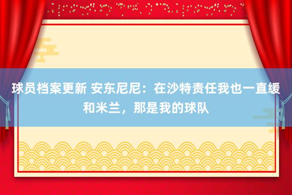 球员档案更新 安东尼尼：在沙特责任我也一直缓和米兰，那是我的球队