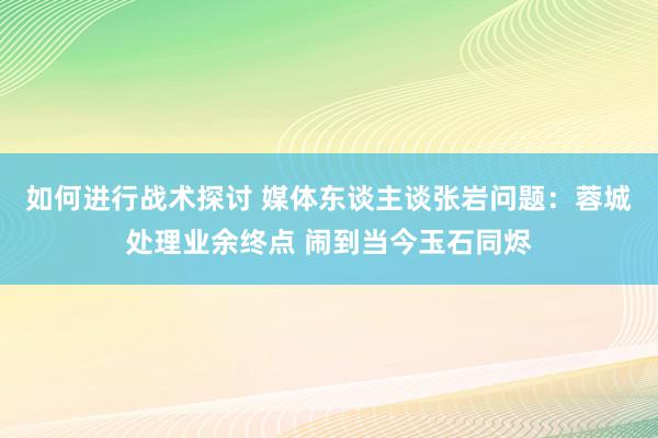 如何进行战术探讨 媒体东谈主谈张岩问题：蓉城处理业余终点 闹到当今玉石同烬