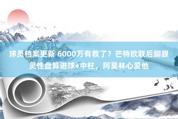 球员档案更新 6000万有救了？芒特欧联后脚跟灵性盘算进球+中柱，阿莫林心爱他