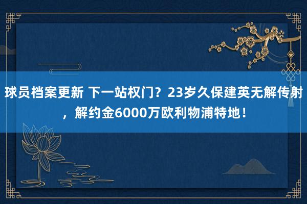 球员档案更新 下一站权门？23岁久保建英无解传射，解约金6000万欧利物浦特地！