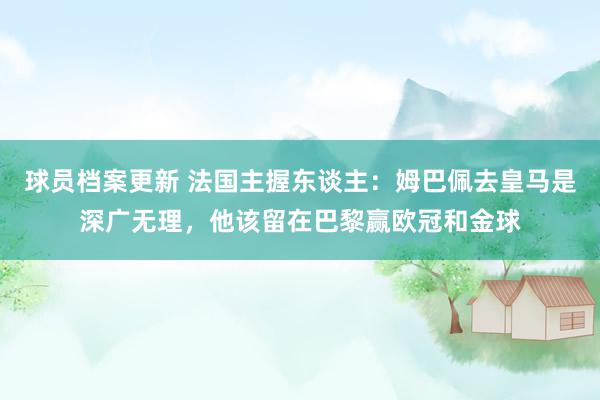 球员档案更新 法国主握东谈主：姆巴佩去皇马是深广无理，他该留在巴黎赢欧冠和金球