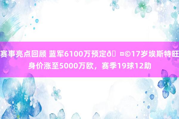 赛事亮点回顾 蓝军6100万预定🤩17岁埃斯特旺身价涨至5000万欧，赛季19球12助