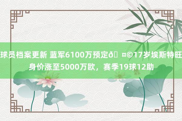 球员档案更新 蓝军6100万预定🤩17岁埃斯特旺身价涨至5000万欧，赛季19球12助