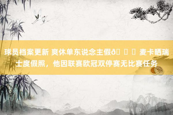 球员档案更新 爽休单东说念主假😀麦卡晒瑞士度假照，他因联赛欧冠双停赛无比赛任务